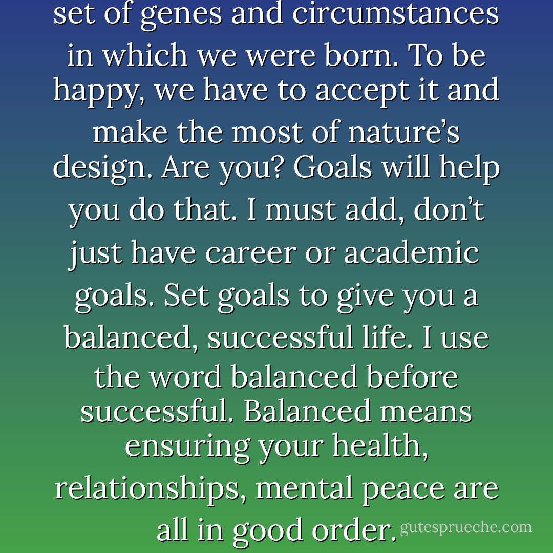 Nature designed with a random set of genes and circumstances in which we were born. To be happy, we have to accept it and make the most of nature’s design. Are you? Goals will help you do that. I must add, don’t just have career or academic goals. Set goals to give you a balanced, successful life. I use the word balanced before successful. Balanced means ensuring your health, relationships, mental peace are all in good order. - Chetan Bhagat