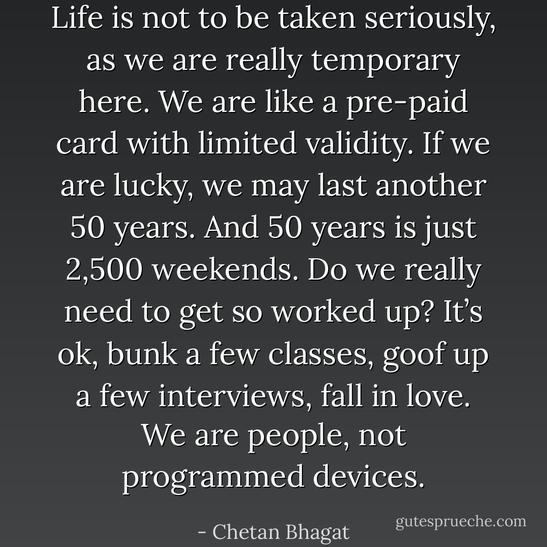 Life is not to be taken seriously, as we are really temporary here. We are like a pre-paid card with limited validity. If we are lucky, we may last another 50 years. And 50 years is just 2,500 weekends. Do we really need to get so worked up? It’s ok, bunk a few classes, goof up a few interviews, fall in love. We are people, not programmed devices. - Chetan Bhagat