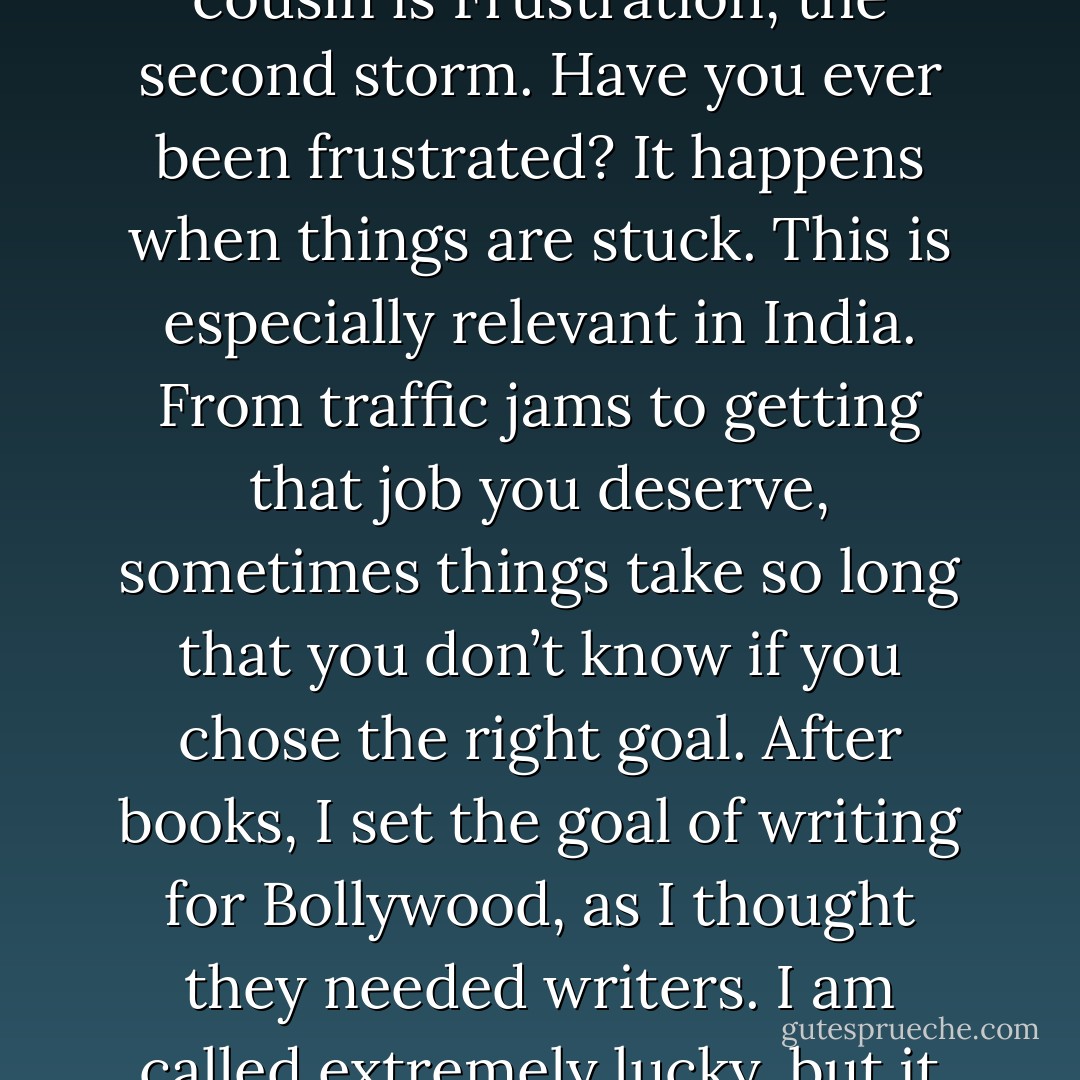 Disappointment will come when your effort does not give you the expected return. If things don’t go as planned or if you face failure. Failure is extremely difficult to handle, but those that do come out stronger. What did this failure teach me? is the question you will need to ask. You will feel miserable. You will want to quit, like I wanted to when nine publishers rejected my first book. Some IITians kill themselves over low grades – how silly is that? But that is how much failure can hurt you. But it’s life. If challenges could always be overcome, they would cease to be a challenge. And remember – if you are failing at something, that means you are at your limit or potential. And that’s where you want to be. <br />Disappointment’ s cousin is Frustration, the second storm. Have you ever been frustrated? It happens when things are stuck. This is especially relevant in India. From traffic jams to getting that job you deserve, sometimes things take so long that you don’t know if you chose the right goal. After books, I set the goal of writing for Bollywood, as I thought they needed writers. I am called extremely lucky, but it took me five years to get close to a release. Frustration saps excitement, and turns your initial energy into something negative, making you a bitter person. How did I deal with it? A realistic assessment of the time involved – movies take a long time to make even though they are watched quickly, seeking a certain enjoyment in the process rather than the end result – at least I was learning how to write scripts, having a side plan – I had my third book to write and even something as simple as pleasurable distractions in your life – friends, food, travel can help you overcome it. Remember, nothing is to be taken seriously. Frustration is a sign somewhere, you took it too seriously. - Chetan Bhagat