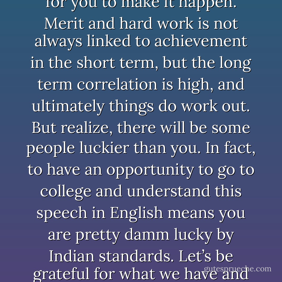 Unfairness – this is hardest to deal with, but unfortunately that is how our country works. People with connections, rich dads, beautiful faces, pedigree find it easier to make it – not just in Bollywood, but everywhere. And sometimes it is just plain luck. There are so few opportunities in India, so many stars need to be aligned for you to make it happen. Merit and hard work is not always linked to achievement in the short term, but the long term correlation is high, and ultimately things do work out. But realize, there will be some people luckier than you. In fact, to have an opportunity to go to college and understand this speech in English means you are pretty damm lucky by Indian standards. Let’s be grateful for what we have and get the strength to accept what we don’t. I have so much love from my readers that other writers cannot even imagine it. However, I don’t get literary praise. It’s ok. I don’t look like Aishwarya Rai, but I have two boys who I think are more beautiful than her. It’s ok. Don’t let unfairness kill your spark - Chetan Bhagat