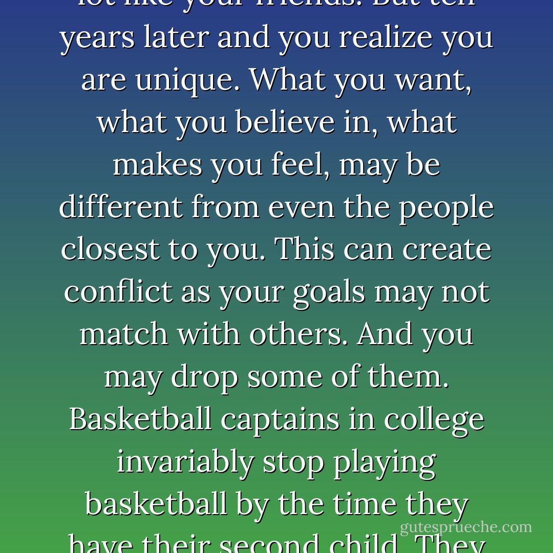 Finally, the last point that can kill your spark is Isolation. As you grow older you will realize you are unique. When you are little, all kids want Ice cream and Spiderman. As you grow older to college, you still are a lot like your friends. But ten years later and you realize you are unique. What you want, what you believe in, what makes you feel, may be different from even the people closest to you. This can create conflict as your goals may not match with others. And you may drop some of them. Basketball captains in college invariably stop playing basketball by the time they have their second child. They give up something that meant so much to them. They do it for their family. But in doing that, the spark dies. Never, ever make that compromise. Love yourself first, and then others. - Chetan Bhagat