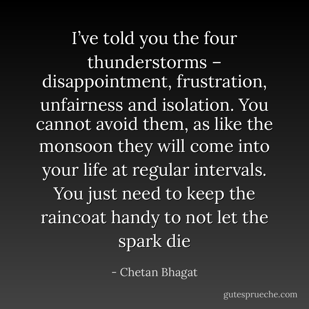 I’ve told you the four thunderstorms – disappointment, frustration, unfairness and isolation. You cannot avoid them, as like the monsoon they will come into your life at regular intervals. You just need to keep the raincoat handy to not let the spark die - Chetan Bhagat