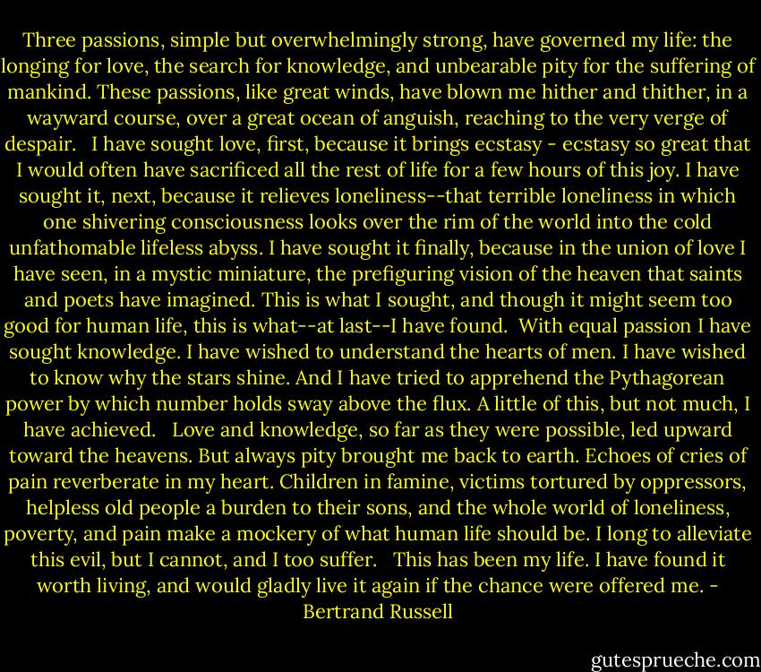 Three passions, simple but overwhelmingly strong, have governed my life: the longing for love, the search for knowledge, and unbearable pity for the suffering of mankind. These passions, like great winds, have blown me hither and thither, in a wayward course, over a great ocean of anguish, reaching to the very verge of despair.<br /><br /> I have sought love, first, because it brings ecstasy - ecstasy so great that I would often have sacrificed all the rest of life for a few hours of this joy. I have sought it, next, because it relieves loneliness--that terrible loneliness in which one shivering consciousness looks over the rim of the world into the cold unfathomable lifeless abyss. I have sought it finally, because in the union of love I have seen, in a mystic miniature, the prefiguring vision of the heaven that saints and poets have imagined. This is what I sought, and though it might seem too good for human life, this is what--at last--I have found.<br /><br />With equal passion I have sought knowledge. I have wished to understand the hearts of men. I have wished to know why the stars shine. And I have tried to apprehend the Pythagorean power by which number holds sway above the flux. A little of this, but not much, I have achieved.<br /><br /> Love and knowledge, so far as they were possible, led upward toward the heavens. But always pity brought me back to earth. Echoes of cries of pain reverberate in my heart. Children in famine, victims tortured by oppressors, helpless old people a burden to their sons, and the whole world of loneliness, poverty, and pain make a mockery of what human life should be. I long to alleviate this evil, but I cannot, and I too suffer.<br /><br /> This has been my life. I have found it worth living, and would gladly live it again if the chance were offered me. - Bertrand Russell