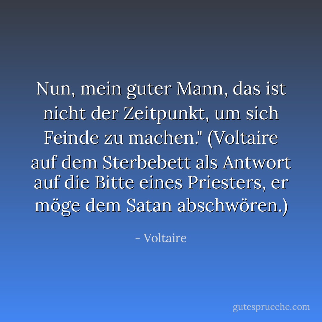 Nun, mein guter Mann, das ist nicht der Zeitpunkt, um sich Feinde zu machen."<br />(Voltaire auf dem Sterbebett als Antwort auf die Bitte eines Priesters, er möge dem Satan abschwören.) - Voltaire<