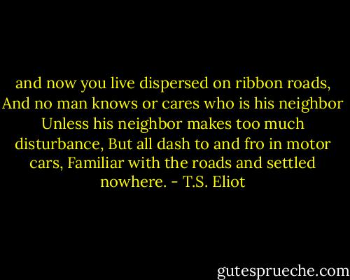 and now you live dispersed on ribbon roads, And no man knows or cares who is his neighbor Unless his neighbor makes too much disturbance, But all dash to and fro in motor cars, Familiar with the roads and settled nowhere. - T.S. Eliot