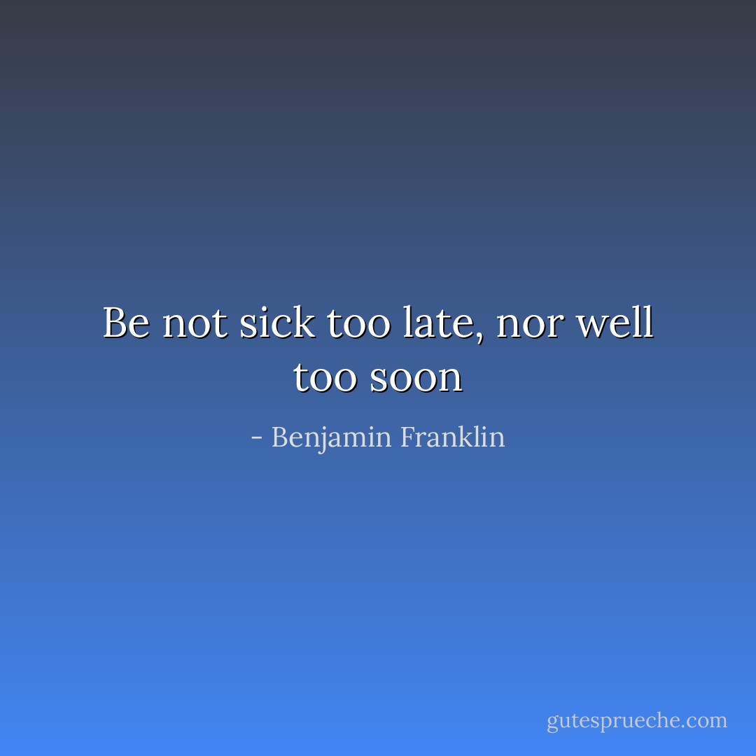 Be not sick too late, nor well too soon - Benjamin Franklin