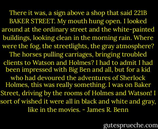 There it was, a sign above a shop that said 221B BAKER STREET. My mouth hung open. I looked around at the ordinary street and the white-painted buildings, looking clean in the morning rain. Where were the fog, the streetlights, the gray atmosphere? The horses pulling carriages, bringing troubled clients to Watson and Holmes? I had to admit I had been impressed with Big Ben and all, but for a kid who had devoured the adventures of Sherlock Holmes, this was really something. I was on Baker Street, driving by the rooms of Holmes and Watson! I sort of wished it were all in black and white and gray, like in the movies. - James R. Benn