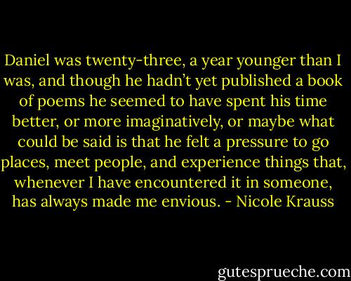 Daniel was twenty-three, a year younger than I was, and though he hadn’t yet published a book of poems he seemed to have spent his time better, or more imaginatively, or maybe what could be said is that he felt a pressure to go places, meet people, and experience things that, whenever I have encountered it in someone, has always made me envious. - Nicole Krauss