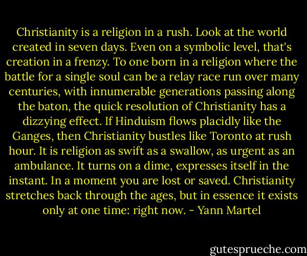 Christianity is a religion in a rush. Look at the world created in seven days. Even on a symbolic level, that's creation in a frenzy. To one born in a religion where the battle for a single soul can be a relay race run over many centuries, with innumerable generations passing along the baton, the quick resolution of Christianity has a dizzying effect. If Hinduism flows placidly like the Ganges, then Christianity bustles like Toronto at rush hour. It is religion as swift as a swallow, as urgent as an ambulance. It turns on a dime, expresses itself in the instant. In a moment you are lost or saved. Christianity stretches back through the ages, but in essence it exists only at one time: right now. - Yann Martel