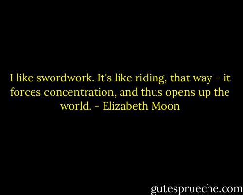 I like swordwork. It's like riding, that way - it forces concentration, and thus opens up the world. - Elizabeth Moon
