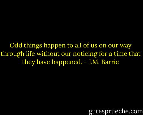 Odd things happen to all of us on our way through life without our noticing for a time that they have happened. - J.M. Barrie