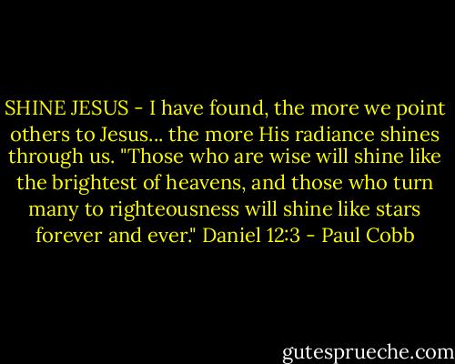 SHINE JESUS - I have found, the more we point others to Jesus... the more His radiance shines through us. "Those who are wise will shine like the brightest of heavens, and those who turn many to righteousness will shine like stars forever and ever." Daniel 12:3 - Paul Cobb