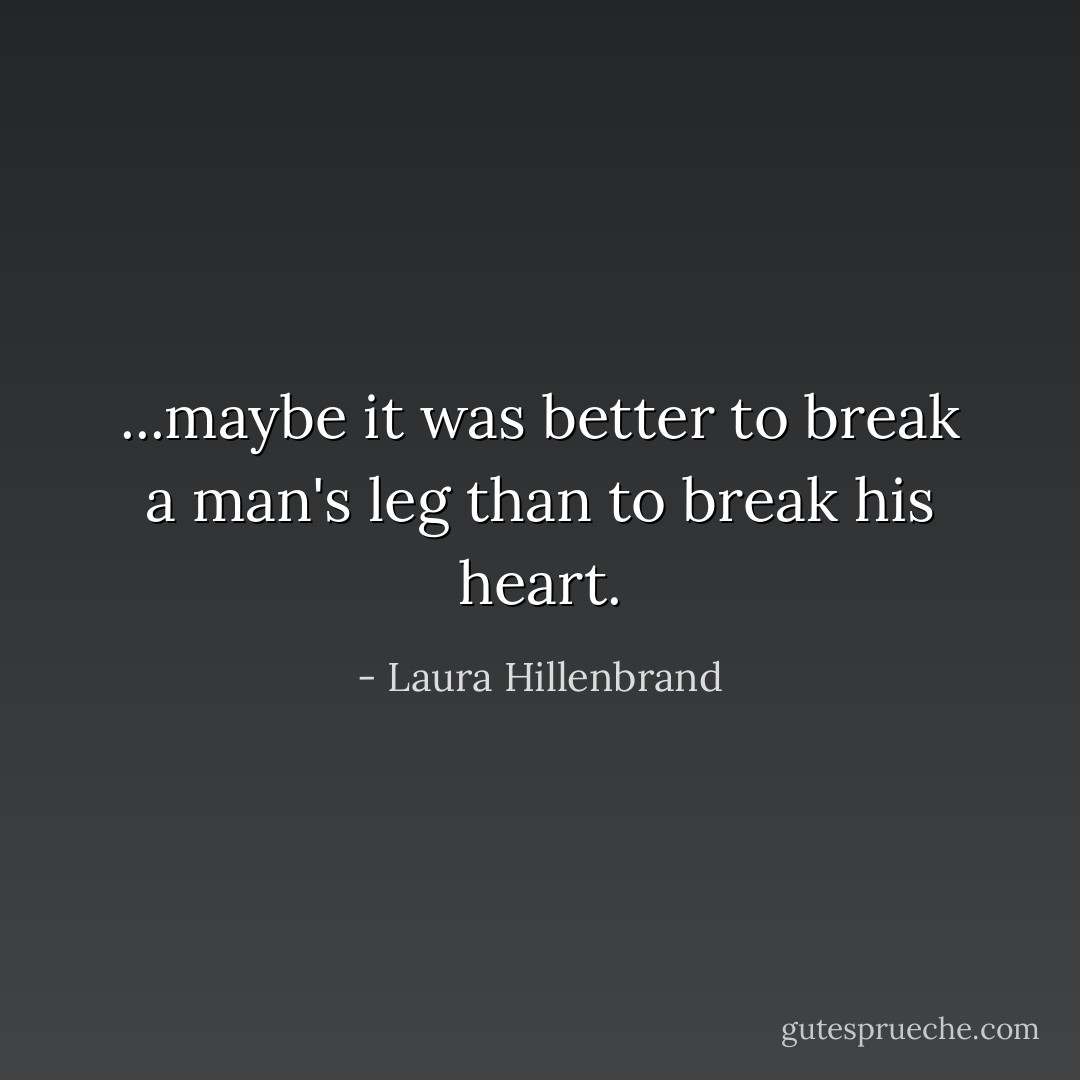 ...maybe it was better to break a man's leg than to break his heart. - Laura Hillenbrand