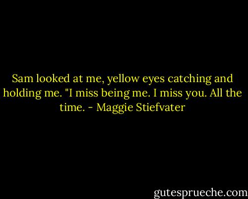 Sam looked at me, yellow eyes catching and holding me. "I miss being me. I miss you. All the time. - Maggie Stiefvater