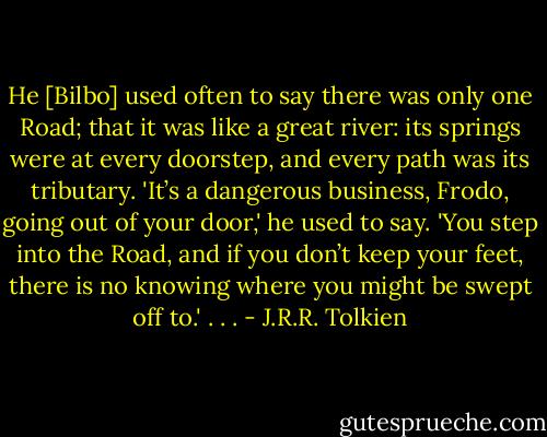 He [Bilbo] used often to say there was only one Road; that it was like a great river: its springs were at every doorstep, and every path was its tributary. 'It’s a dangerous business, Frodo, going out of your door,' he used to say. 'You step into the Road, and if you don’t keep your feet, there is no knowing where you might be swept off to.' . . . - J.R.R. Tolkien