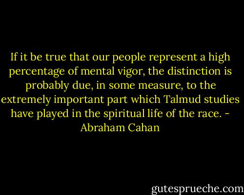 If it be true that our people represent a high percentage of mental vigor, the distinction is probably due, in some measure, to the extremely important part which Talmud studies have played in the spiritual life of the race. - Abraham Cahan