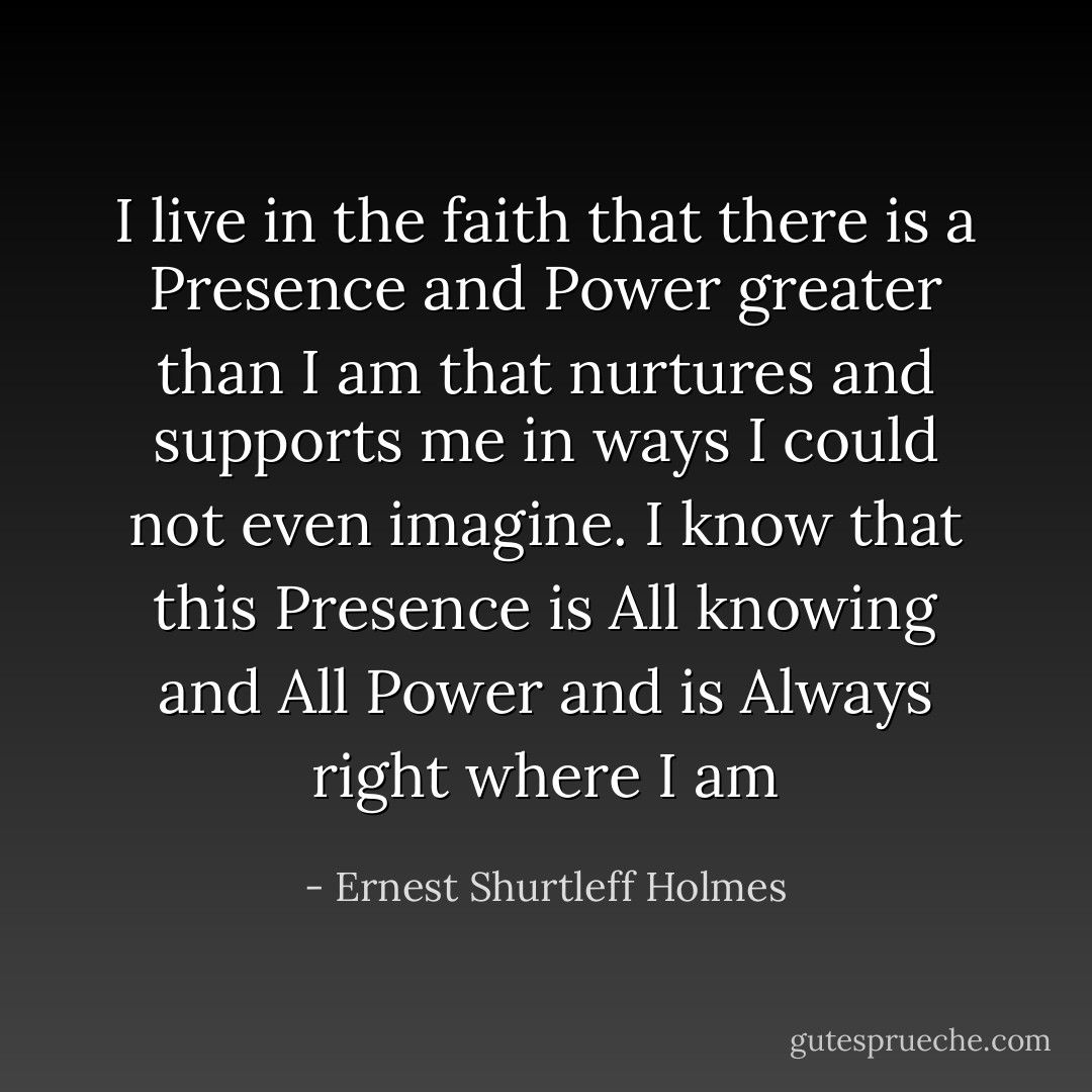 I live in the faith that there is a Presence and Power greater than I am that nurtures and supports me in ways I could not even imagine. I know that this Presence is All knowing and All Power and is Always right where I am - Ernest Shurtleff Holmes