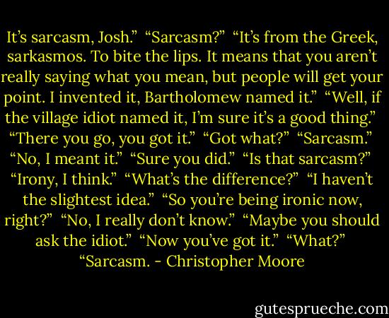 It’s sarcasm, Josh.”<br /><br />“Sarcasm?”<br /><br />“It’s from the Greek, sarkasmos. To bite the lips. It means that you aren’t really saying what you mean, but people will get your point. I invented it, Bartholomew named it.”<br /><br />“Well, if the village idiot named it, I’m sure it’s a good thing.”<br /><br />“There you go, you got it.”<br /><br />“Got what?”<br /><br />“Sarcasm.”<br /><br />“No, I meant it.”<br /><br />“Sure you did.”<br /><br />“Is that sarcasm?”<br /><br />“Irony, I think.”<br /><br />“What’s the difference?”<br /><br />“I haven’t the slightest idea.”<br /><br />“So you’re being ironic now, right?”<br /><br />“No, I really don’t know.”<br /><br />“Maybe you should ask the idiot.”<br /><br />“Now you’ve got it.”<br /><br />“What?”<br /><br />“Sarcasm. - Christopher Moore