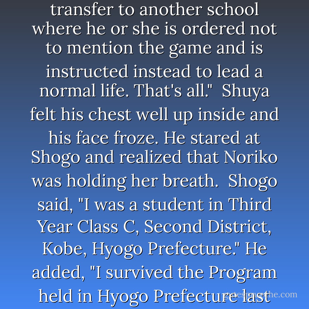 Shogo looked at Shuya and Noriko. "The winner's forced to transfer to another school where he or she is ordered not to mention the game and is instructed instead to lead a normal life. That's all."<br /><br />Shuya felt his chest well up inside and his face froze. He stared at Shogo and realized that Noriko was holding her breath.<br /><br />Shogo said, "I was a student in Third Year Class C, Second District, Kobe, Hyogo Prefecture." He added, "I survived the Program held in Hyogo Prefecture last year. - Koushun Takami
