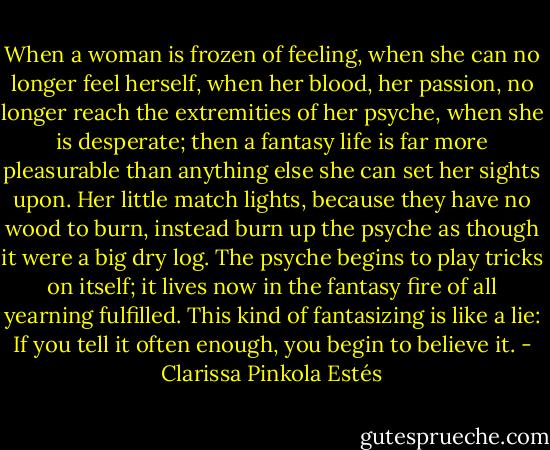 When a woman is frozen of feeling, when she can no longer feel herself, when her blood, her passion, no longer reach the extremities of her psyche, when she is desperate; then a fantasy life is far more pleasurable than anything else she can set her sights upon. Her little match lights, because they have no wood to burn, instead burn up the psyche as though it were a big dry log. The psyche begins to play tricks on itself; it lives now in the fantasy fire of all yearning fulfilled. This kind of fantasizing is like a lie: If you tell it often enough, you begin to believe it. - Clarissa Pinkola Estés