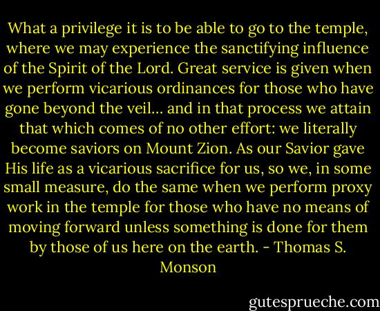 What a privilege it is to be able to go to the temple, where we may experience the sanctifying influence of the Spirit of the Lord. Great service is given when we perform vicarious ordinances for those who have gone beyond the veil… and in that process we attain that which comes of no other effort: we literally become saviors on Mount Zion. As our Savior gave His life as a vicarious sacrifice for us, so we, in some small measure, do the same when we perform proxy work in the temple for those who have no means of moving forward unless something is done for them by those of us here on the earth. - Thomas S. Monson