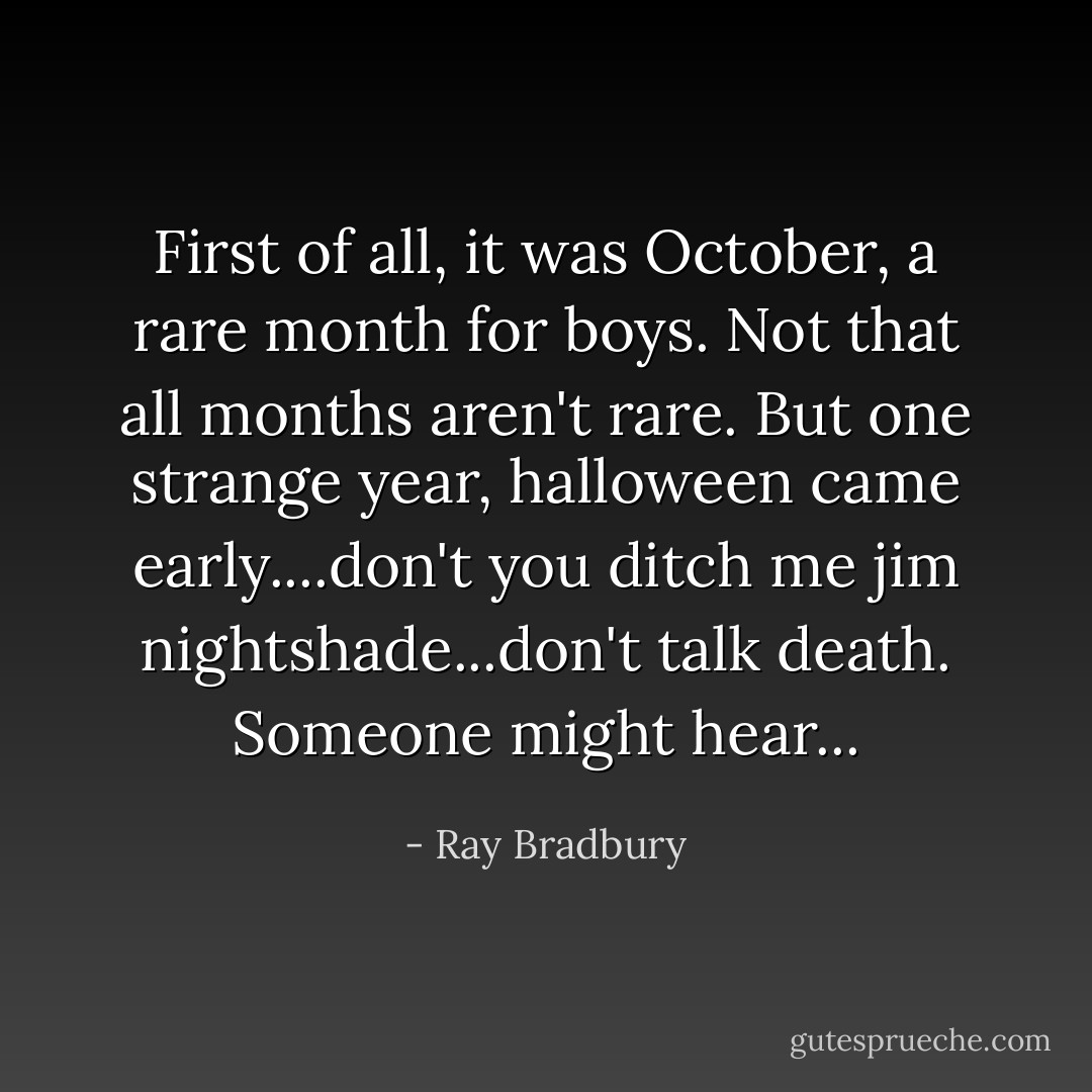 First of all, it was October, a rare month for boys. Not that all months aren't rare. But one strange year, halloween came early....don't you ditch me jim nightshade...don't talk death. Someone might hear... - Ray Bradbury