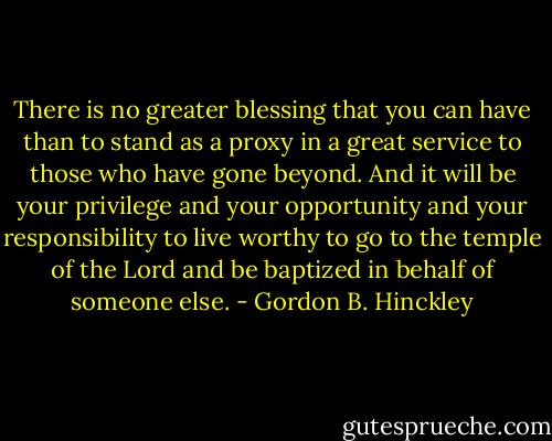 There is no greater blessing that you can have than to stand as a proxy in a great service to those who have gone beyond. And it will be your privilege and your opportunity and your responsibility to live worthy to go to the temple of the Lord and be baptized in behalf of someone else. - Gordon B. Hinckley