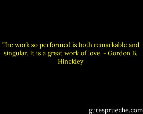 The work so performed is both remarkable and singular. It is a great work of love. - Gordon B. Hinckley