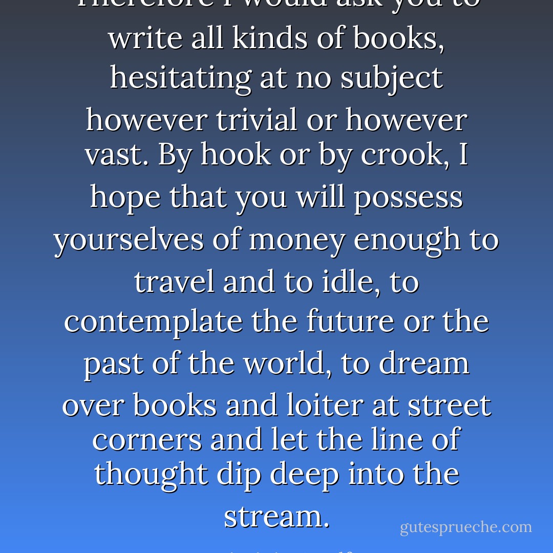 Therefore I would ask you to write all kinds of books, hesitating at no subject however trivial or however vast. By hook or by crook, I hope that you will possess yourselves of money enough to travel and to idle, to contemplate the future or the past of the world, to dream over books and loiter at street corners and let the line of thought dip deep into the stream. - Virginia Woolf