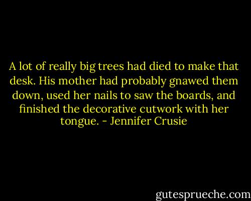 A lot of really big trees had died to make that desk. His mother had probably gnawed them down, used her nails to saw the boards, and finished the decorative cutwork with her tongue. - Jennifer Crusie