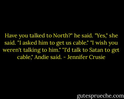 Have you talked to North?" he said.<br />"Yes," she said. "I asked him to get us cable."<br />"I wish you weren't talking to him."<br />"I'd talk to Satan to get cable," Andie said. - Jennifer Crusie