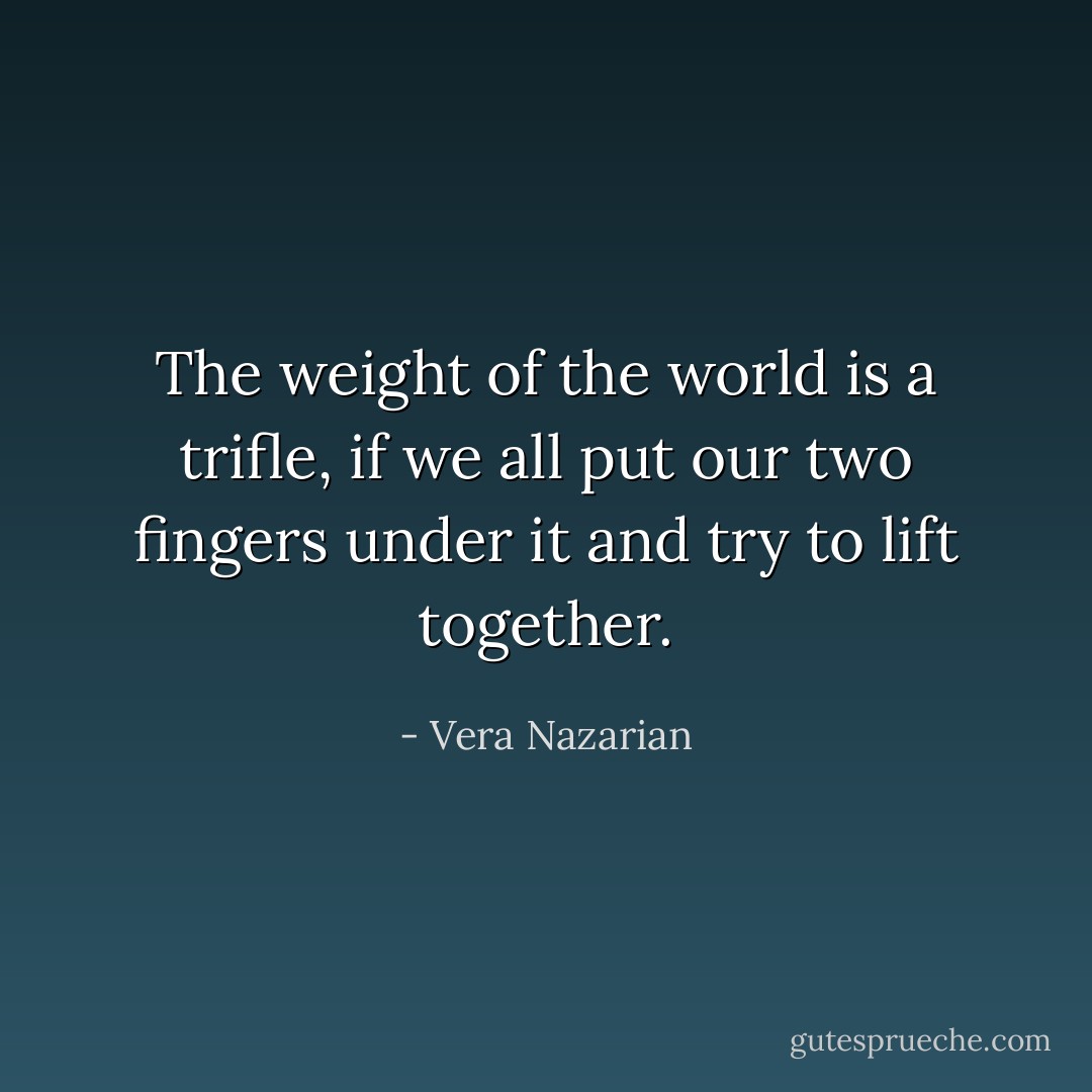 The weight of the world is a trifle, if we all put our two fingers under it and try to lift together. - Vera Nazarian