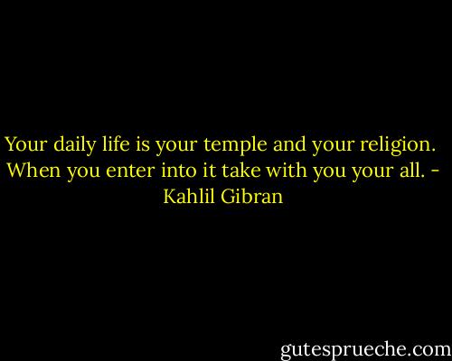 Your daily life is your temple and your religion. <br />When you enter into it take with you your all. - Kahlil Gibran