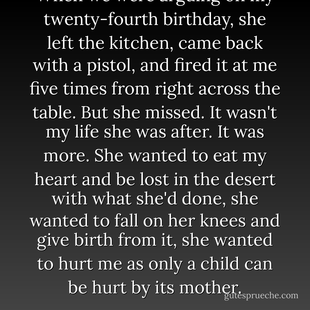When we were arguing on my twenty-fourth birthday, she left the kitchen, came back with a pistol, and fired it at me five times from right across the table. But she missed. It wasn't my life she was after. It was more. She wanted to eat my heart and be lost in the desert with what she'd done, she wanted to fall on her knees and give birth from it, she wanted to hurt me as only a child can be hurt by its mother. - Denis Johnson