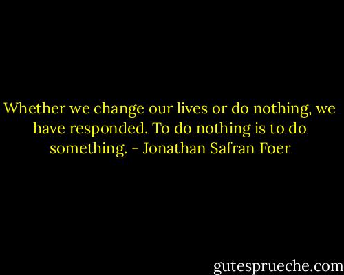 Whether we change our lives or do nothing, we have responded. To do nothing is to do something. - Jonathan Safran Foer