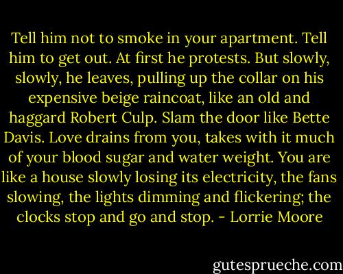 Tell him not to smoke in your apartment. Tell him to get out. At first he protests. But slowly, slowly, he leaves, pulling up the collar on his expensive beige raincoat, like an old and haggard Robert Culp. Slam the door like Bette Davis. Love drains from you, takes with it much of your blood sugar and water weight. You are like a house slowly losing its electricity, the fans slowing, the lights dimming and flickering; the clocks stop and go and stop. - Lorrie Moore