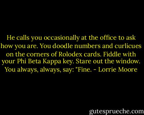 He calls you occasionally at the office to ask how you are. You doodle numbers and curlicues on the corners of Rolodex cards. Fiddle with your Phi Beta Kappa key. Stare out the window. You always, always, say: "Fine. - Lorrie Moore