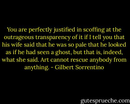 You are perfectly justified in scoffing at the outrageous transparency of it if I tell you that his wife said that he was so pale that he looked as if he had seen a ghost, but that is, indeed, what she said. Art cannot rescue anybody from anything. - Gilbert Sorrentino