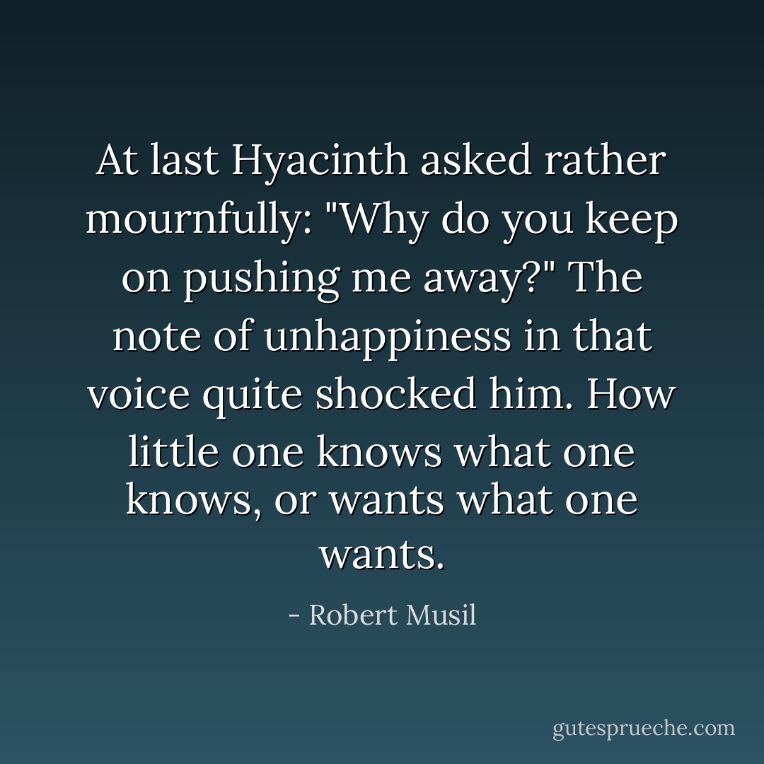 At last Hyacinth asked rather mournfully: "Why do you keep on pushing me away?" The note of unhappiness in that voice quite shocked him. How little one knows what one knows, or wants what one wants. - Robert Musil