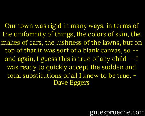 Our town was rigid in many ways, in terms of the uniformity of things, the colors of skin, the makes of cars, the lushness of the lawns, but on top of that it was sort of a blank canvas, so -- and again, I guess this is true of any child -- I was ready to quickly accept the sudden and total substitutions of all I knew to be true. - Dave Eggers
