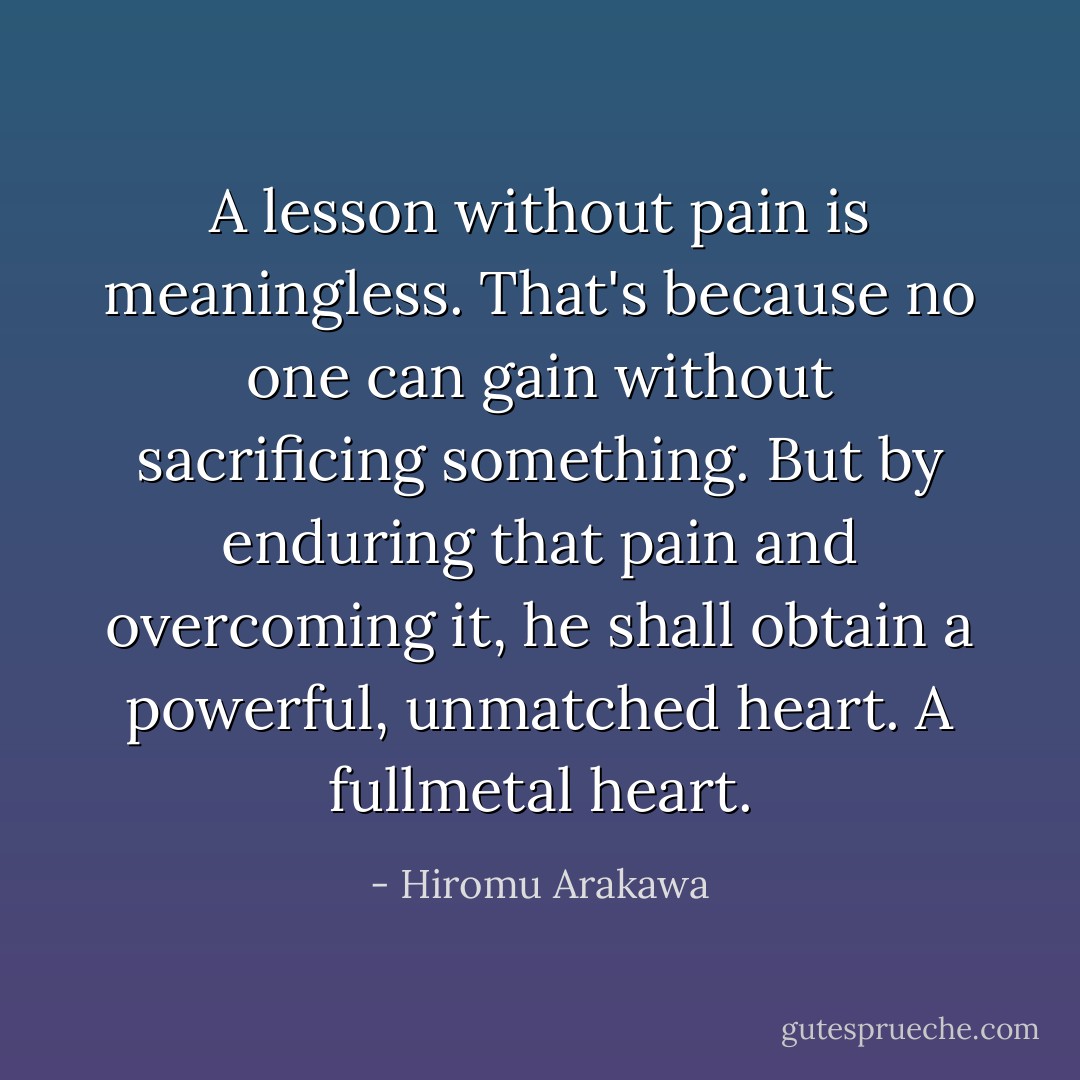 A lesson without pain is meaningless. That's because no one can gain without sacrificing something. But by enduring that pain and overcoming it, he shall obtain a powerful, unmatched heart. A fullmetal heart. - Hiromu Arakawa