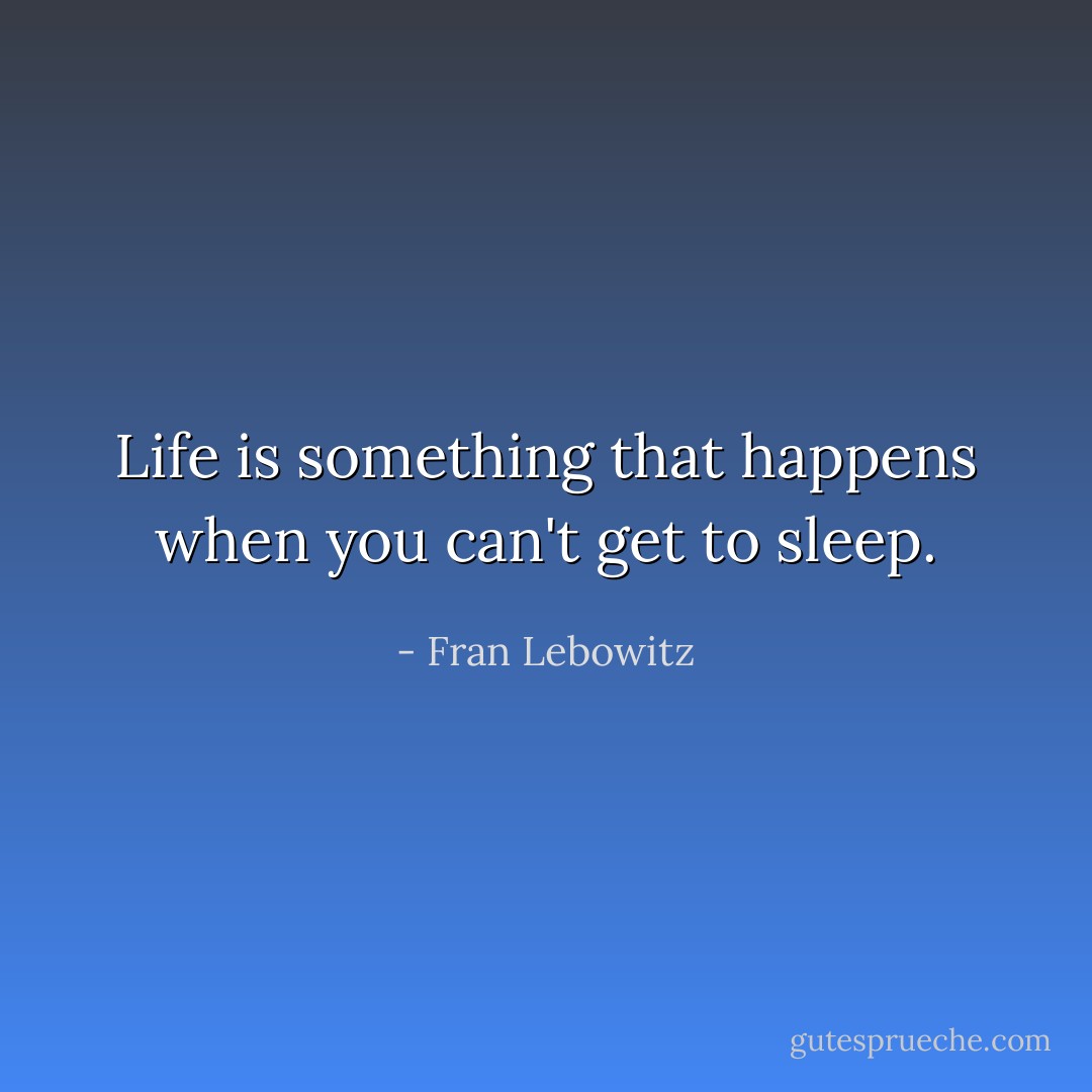 Life is something that happens when you can't get to sleep. - Fran Lebowitz