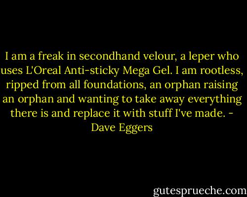 I am a freak in secondhand velour, a leper who uses L'Oreal Anti-sticky Mega Gel. I am rootless, ripped from all foundations, an orphan raising an orphan and wanting to take away everything there is and replace it with stuff I've made. - Dave Eggers