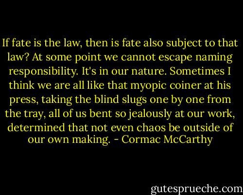 If fate is the law, then is fate also subject to that law? At some point we cannot escape naming responsibility. It's in our nature. Sometimes I think we are all like that myopic coiner at his press, taking the blind slugs one by one from the tray, all of us bent so jealously at our work, determined that not even chaos be outside of our own making. - Cormac McCarthy