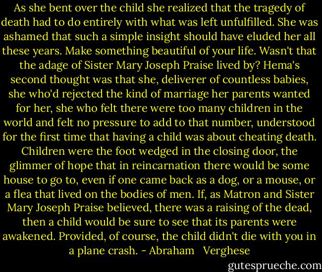 As she bent over the child she realized that the tragedy of death had to do entirely with what was left unfulfilled. She was ashamed that such a simple insight should have eluded her all these years. Make something beautiful of your life. Wasn't that the adage of Sister Mary Joseph Praise lived by? Hema's second thought was that she, deliverer of countless babies, she who'd rejected the kind of marriage her parents wanted for her, she who felt there were too many children in the world and felt no pressure to add to that number, understood for the first time that having a child was about cheating death. Children were the foot wedged in the closing door, the glimmer of hope that in reincarnation there would be some house to go to, even if one came back as a dog, or a mouse, or a flea that lived on the bodies of men. If, as Matron and Sister Mary Joseph Praise believed, there was a raising of the dead, then a child would be sure to see that its parents were awakened. Provided, of course, the child didn't die with you in a plane crash. - Abraham   Verghese