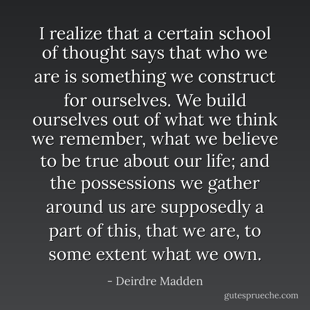 I realize that a certain school of thought<br />says that who we are is something we construct for ourselves. We build ourselves out of what we think we remember, what we believe to be true about our life; and the possessions we gather around us are supposedly a part of this, that we are, to some extent what we own. - Deirdre Madden