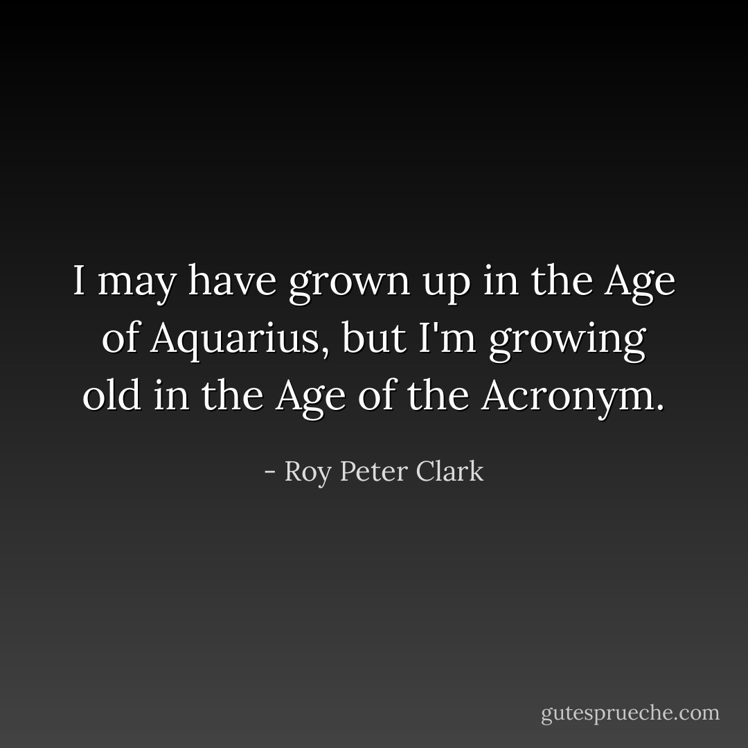 I may have grown up in the Age of Aquarius, but I'm growing old in the Age of the Acronym. - Roy Peter Clark