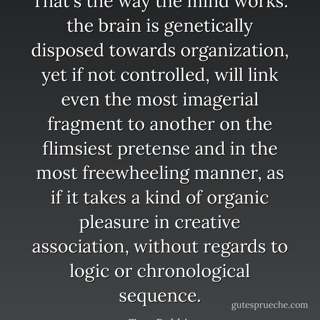 That's the way the mind works: the brain is genetically disposed towards organization, yet if not controlled, will link even the most imagerial fragment to another on the flimsiest pretense and in the most freewheeling manner, as if it takes a kind of organic pleasure in creative association, without regards to logic or chronological sequence. - Tom Robbins