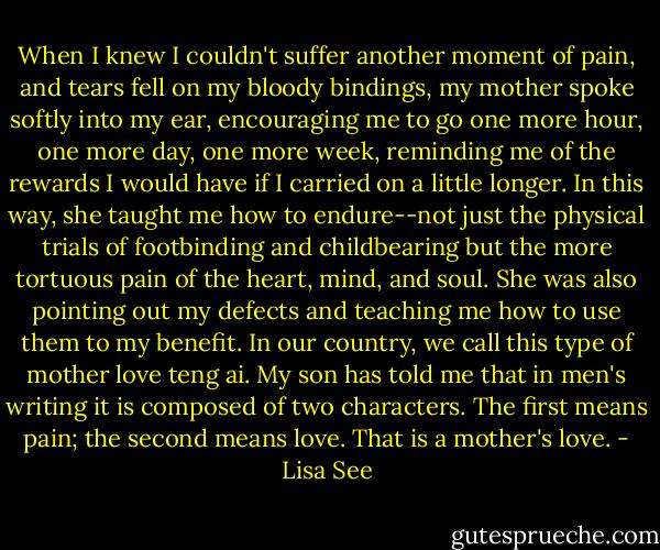 When I knew I couldn't suffer another moment of pain, and tears fell on my bloody bindings, my mother spoke softly into my ear, encouraging me to go one more hour, one more day, one more week, reminding me of the rewards I would have if I carried on a little longer. In this way, she taught me how to endure--not just the physical trials of footbinding and childbearing but the more tortuous pain of the heart, mind, and soul. She was also pointing out my defects and teaching me how to use them to my benefit. In our country, we call this type of mother love teng ai. My son has told me that in men's writing it is composed of two characters. The first means pain; the second means love. That is a mother's love. - Lisa See