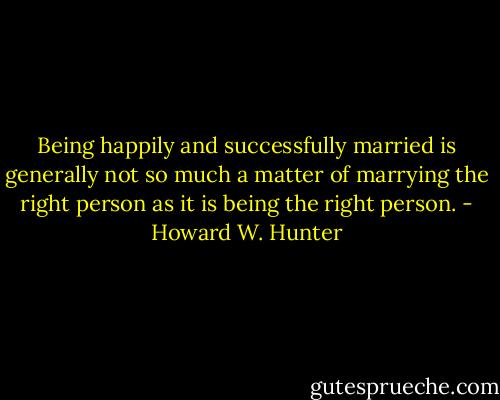 Being happily and successfully married is generally not so much a matter of marrying the right person as it is being the right person. - Howard W. Hunter